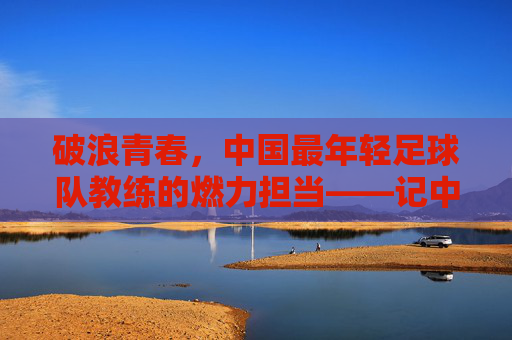 破浪青春，中国最年轻足球队教练的燃力担当——记中国最年轻足球队主教练的足球梦想实践，破浪青春，中国最年轻足球队教练的燃力担当与足球梦想实践