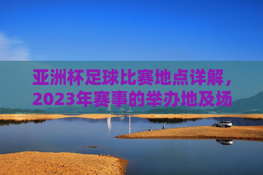 亚洲杯足球比赛地点详解，2023年赛事的举办地及场馆分布