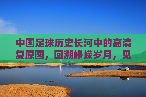 中国足球历史长河中的高清复原图,回溯峥嵘岁月,见证时代印记,中国足球历史长河的高清复原图,回溯峥嵘岁月,见证时代印记