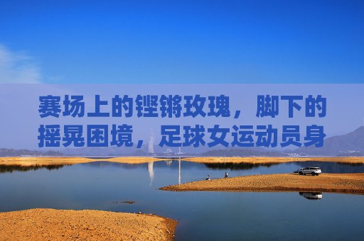 赛场上的铿锵玫瑰，脚下的摇晃困境，足球女运动员身体隐痛的反思，铿锵玫瑰的摇晃，足球女运动员身体隐痛的反思