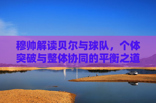 穆帅解读贝尔与球队，个体突破与整体协同的平衡之道，穆帅解读贝尔与球队，个体突破与整体协同的平衡之道