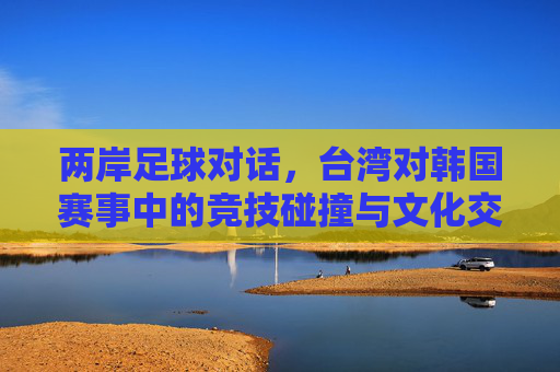 两岸足球对话,台湾对韩国赛事中的竞技碰撞与文化交融