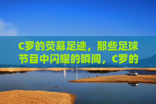 C罗的荧幕足迹,那些足球节目中闪耀的瞬间,C罗的荧幕足迹,足球节目中闪耀的瞬间