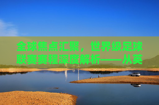 全球焦点汇聚,世界级足球联赛赛程深度解析——从英超到欧冠,每一场都是巅峰对决的序章