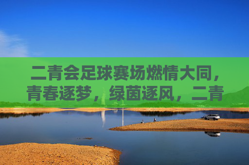 二青会足球赛场燃情大同，青春逐梦，绿茵逐风，二青会足球赛场燃情大同，青春逐梦，绿茵逐风