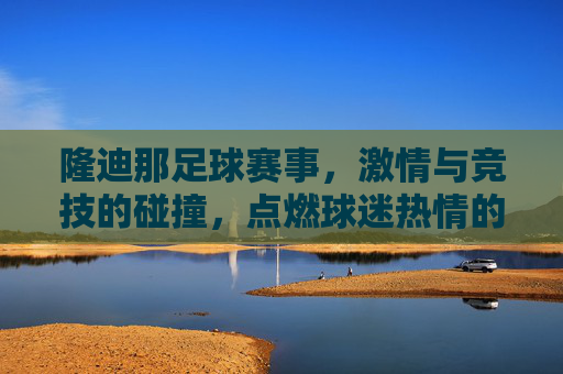 隆迪那足球赛事，激情与竞技的碰撞，点燃球迷热情的盛宴，隆迪那足球赛事，激情与竞技的碰撞，点燃球迷热情的盛宴