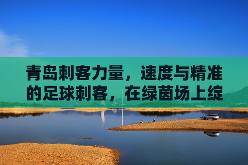青岛刺客力量，速度与精准的足球刺客，在绿茵场上绽放青春光芒