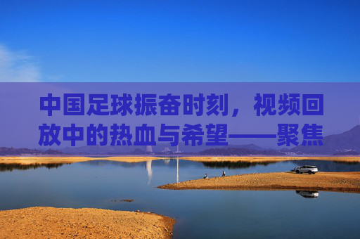 中国足球振奋时刻，视频回放中的热血与希望——聚焦关键比赛片段的精彩演绎，中国足球振奋时刻，视频回放中的热血与希望——聚焦关键比赛片段的精彩演绎