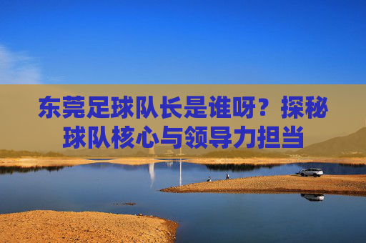东莞足球队长是谁呀?探秘球队核心与领导力担当