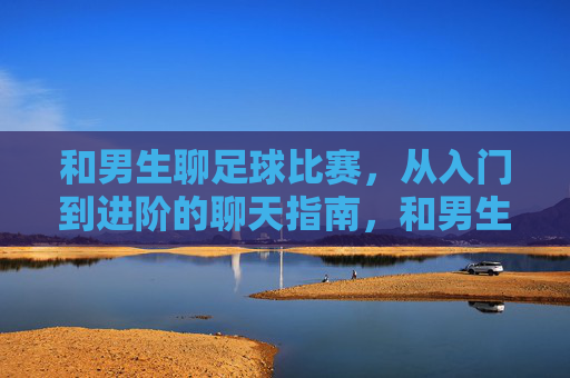 和男生聊足球比赛,从入门到进阶的聊天指南,和男生聊足球比赛,从入门到进阶的聊天指南