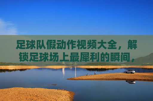 足球队假动作视频大全,解锁足球场上最犀利的瞬间,让你秒变战术大师!