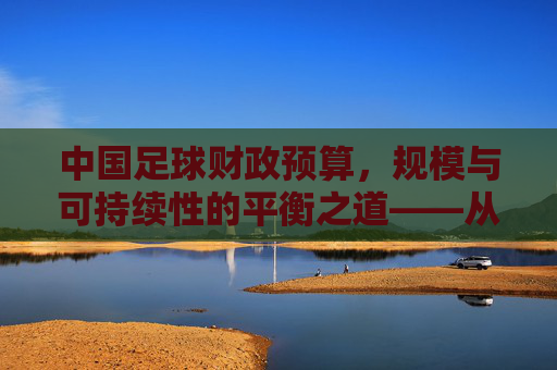中国足球财政预算,规模与可持续性的平衡之道——从投入现状到发展路径的深度剖析,中国足球财政预算,规模与可持续性的平衡之道——从投入现状到发展路径的深度剖析