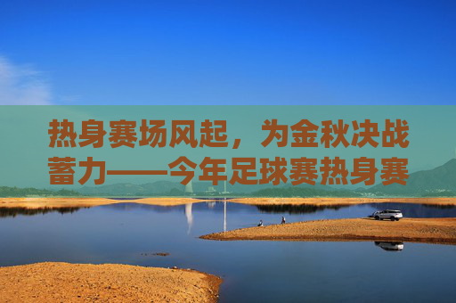 热身赛场风起,为金秋决战蓄力——今年足球赛热身赛精彩纷呈与备战深度