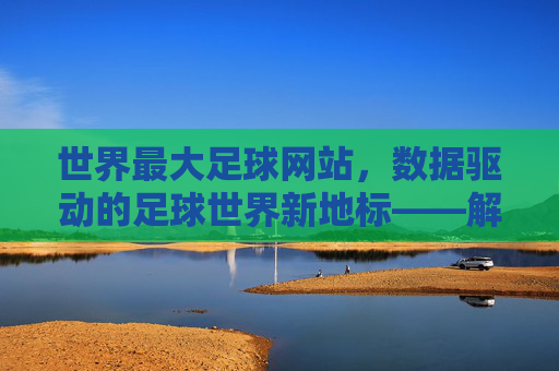 世界最大足球网站，数据驱动的足球世界新地标——解析其如何成为全球球迷的数字主场