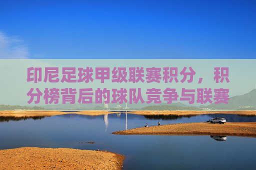 印尼足球甲级联赛积分,积分榜背后的球队竞争与联赛格局演变,印尼足球甲级联赛积分榜,球队竞争与联赛格局的演变