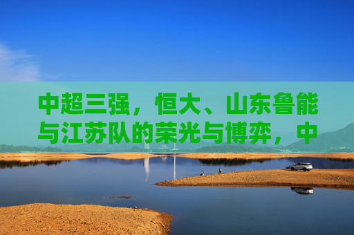 中超三强,恒大、山东鲁能与江苏队的荣光与博弈,中超三强,恒大、山东鲁能与江苏队的荣光博弈