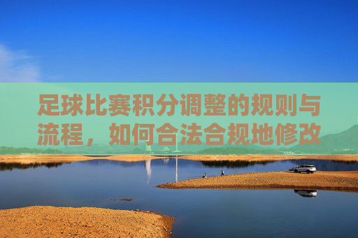 足球比赛积分调整的规则与流程,如何合法合规地修改比赛结果?足球比赛积分调整的规则与流程,如何合法合规修改比赛结果?
