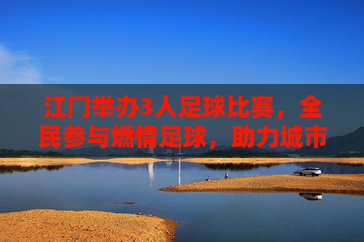 江门举办3人足球比赛，全民参与燃情足球，助力城市体育发展