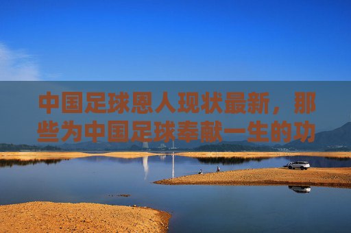 中国足球恩人现状最新，那些为中国足球奉献一生的功勋，如今的生活与近况，中国足球功勋恩人现状，那些为中国足球奉献一生的功勋，如今的生活与近况