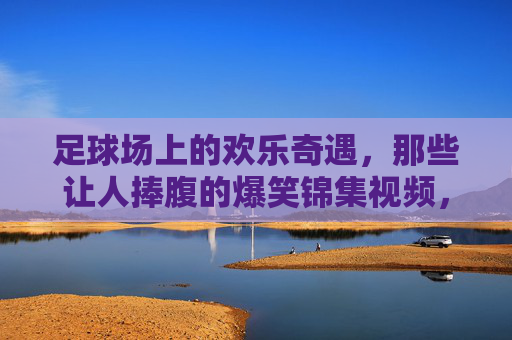 足球场上的欢乐奇遇,那些让人捧腹的爆笑锦集视频,笑出腹肌!足球场上的欢乐奇遇,爆笑锦集视频,笑出腹肌!