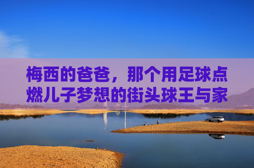 梅西的爸爸,那个用足球点燃儿子梦想的街头球王与家庭支柱,梅西父亲,街头球王与家庭支柱,用足球点燃儿子梦想