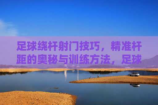 足球绕杆射门技巧，精准杆距的奥秘与训练方法，足球绕杆射门技巧，精准杆距的奥秘与训练方法