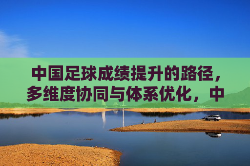 中国足球成绩提升的路径,多维度协同与体系优化,中国足球成绩提升的路径,多维度协同与体系优化