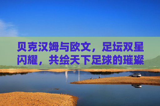 贝克汉姆与欧文，足坛双星闪耀，共绘天下足球的璀璨篇章，贝克汉姆与欧文，足坛双星闪耀，共绘天下足球的璀璨篇章