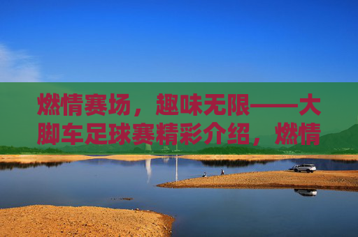 燃情赛场，趣味无限——大脚车足球赛精彩介绍，燃情赛场，趣味无限——大脚车足球赛精彩介绍