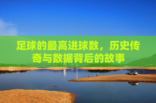 足球的最高进球数，历史传奇与数据背后的故事