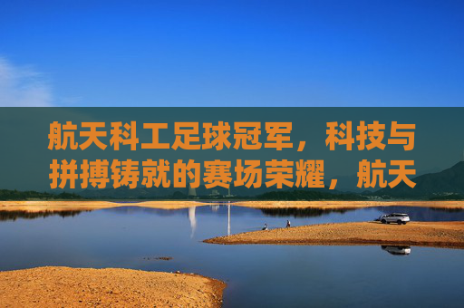 航天科工足球冠军,科技与拼搏铸就的赛场荣耀,航天科工足球冠军,科技与拼搏铸就的赛场荣耀