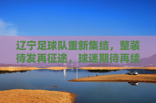 辽宁足球队重新集结，整装待发再征途，球迷期待再续辽足球王荣光，辽宁足球队重新集结整装待发，球迷期待再续辽足球王荣光
