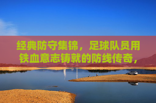 经典防守集锦,足球队员用铁血意志铸就的防线传奇,经典防守集锦,足球队员用铁血意志铸就的防线传奇
