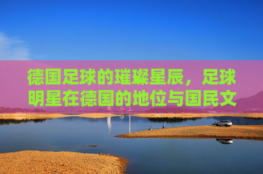德国足球的璀璨星辰,足球明星在德国的地位与国民文化认同,德国足球的璀璨星辰,足球明星的地位与国民文化认同