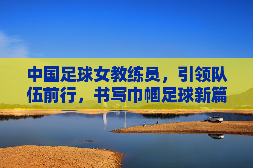 中国足球女教练员,引领队伍前行,书写巾帼足球新篇章