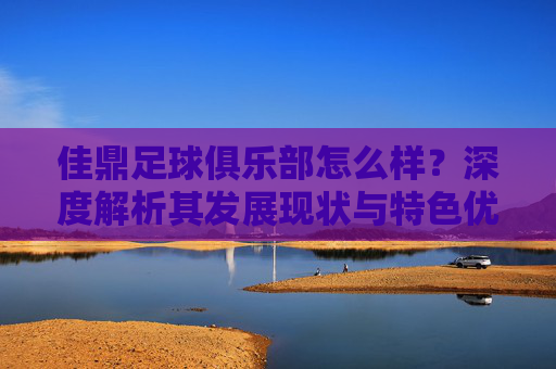 佳鼎足球俱乐部怎么样？深度解析其发展现状与特色优势