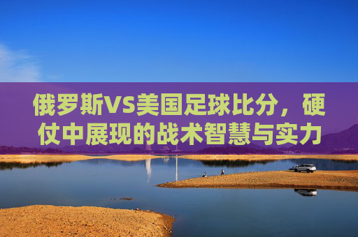 俄罗斯VS美国足球比分，硬仗中展现的战术智慧与实力博弈，俄罗斯vs美国足球硬仗，战术智慧与实力博弈的激烈碰撞