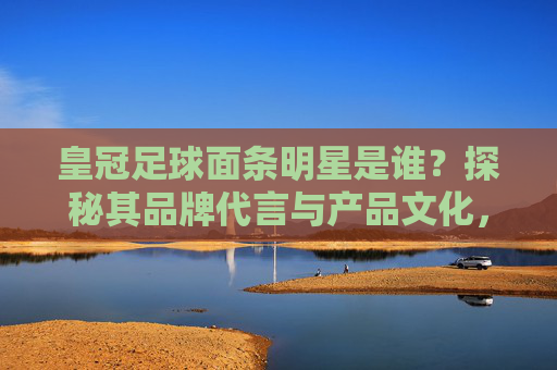皇冠足球面条明星是谁？探秘其品牌代言与产品文化，皇冠足球面条明星是谁？探秘其品牌代言与产品文化