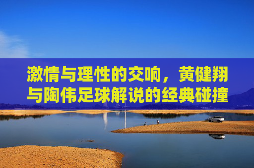 激情与理性的交响，黄健翔与陶伟足球解说的经典碰撞与时代印记