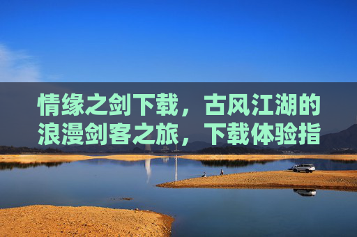 情缘之剑下载，古风江湖的浪漫剑客之旅，下载体验指尖江湖的柔情与热血