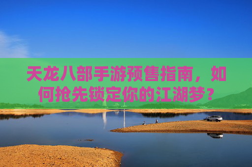 天龙八部手游预售指南，如何抢先锁定你的江湖梦？
