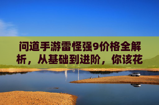 问道手游雷怪强9价格全解析，从基础到进阶，你该花多少钱？