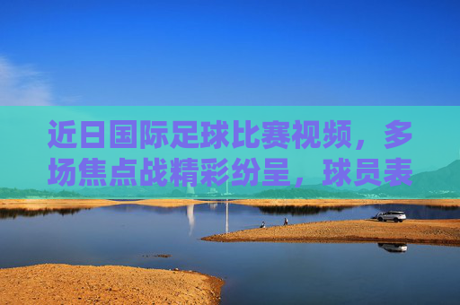 近日国际足球比赛视频,多场焦点战精彩纷呈,球员表现亮眼,赛事热度持续升温