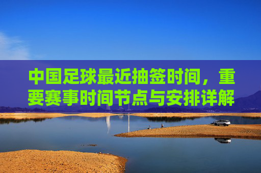 中国足球最近抽签时间,重要赛事时间节点与安排详解