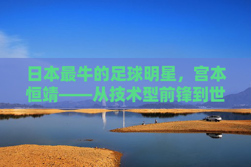 日本最牛的足球明星,宫本恒靖——从技术型前锋到世界顶级锋线巨星的传奇崛起,日本最牛的足球明星,宫本恒靖——从技术型前锋到世界顶级锋线巨星的传奇崛起