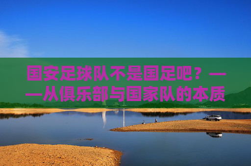 国安足球队不是国足吧?——从俱乐部与国家队的本质差异看足球的多元世界