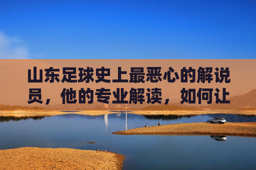 山东足球史上最恶心的解说员，他的专业解读，如何让球迷集体破防？