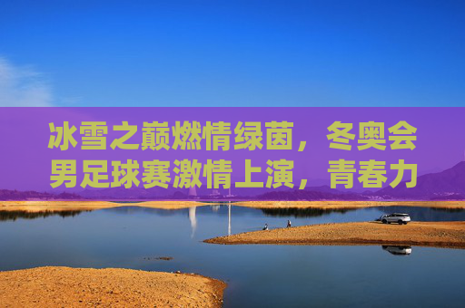 冰雪之巅燃情绿茵，冬奥会男足球赛激情上演，青春力量与足球技艺的冰雪交融，冰雪之巅燃情绿茵，冬奥会男足球赛激情上演，青春力量与足球技艺的冰雪交融