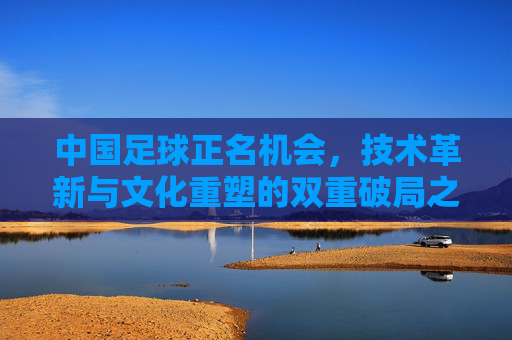 中国足球正名机会,技术革新与文化重塑的双重破局之路,中国足球正名机会,技术革新与文化重塑的双重破局之路
