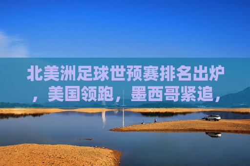 北美洲足球世预赛排名出炉，美国领跑，墨西哥紧追，加拿大面临晋级压力